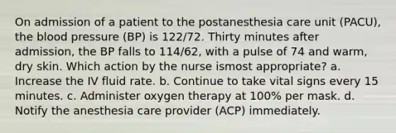 On admission of a patient to the postanesthesia care unit (PACU), the blood pressure (BP) is 122/72. Thirty minutes after admission, the BP falls to 114/62, with a pulse of 74 and warm, dry skin. Which action by the nurse ismost appropriate? a. Increase the IV fluid rate. b. Continue to take vital signs every 15 minutes. c. Administer oxygen therapy at 100% per mask. d. Notify the anesthesia care provider (ACP) immediately.