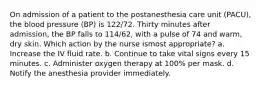 On admission of a patient to the postanesthesia care unit (PACU), the blood pressure (BP) is 122/72. Thirty minutes after admission, the BP falls to 114/62, with a pulse of 74 and warm, dry skin. Which action by the nurse ismost appropriate? a. Increase the IV fluid rate. b. Continue to take vital signs every 15 minutes. c. Administer oxygen therapy at 100% per mask. d. Notify the anesthesia provider immediately.