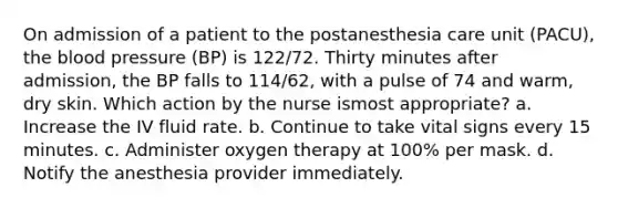 On admission of a patient to the postanesthesia care unit (PACU), the blood pressure (BP) is 122/72. Thirty minutes after admission, the BP falls to 114/62, with a pulse of 74 and warm, dry skin. Which action by the nurse ismost appropriate? a. Increase the IV fluid rate. b. Continue to take vital signs every 15 minutes. c. Administer oxygen therapy at 100% per mask. d. Notify the anesthesia provider immediately.