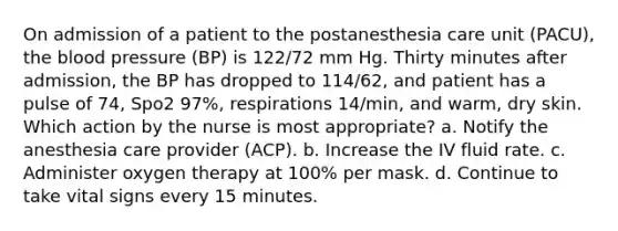 On admission of a patient to the postanesthesia care unit (PACU), the blood pressure (BP) is 122/72 mm Hg. Thirty minutes after admission, the BP has dropped to 114/62, and patient has a pulse of 74, Spo2 97%, respirations 14/min, and warm, dry skin. Which action by the nurse is most appropriate? a. Notify the anesthesia care provider (ACP). b. Increase the IV fluid rate. c. Administer oxygen therapy at 100% per mask. d. Continue to take vital signs every 15 minutes.