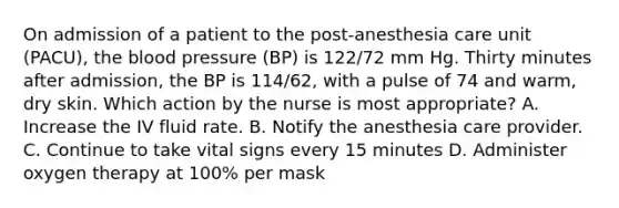 On admission of a patient to the post-anesthesia care unit (PACU), the blood pressure (BP) is 122/72 mm Hg. Thirty minutes after admission, the BP is 114/62, with a pulse of 74 and warm, dry skin. Which action by the nurse is most appropriate? A. Increase the IV fluid rate. B. Notify the anesthesia care provider. C. Continue to take vital signs every 15 minutes D. Administer oxygen therapy at 100% per mask