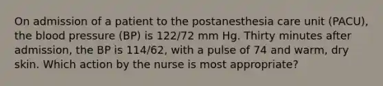 On admission of a patient to the postanesthesia care unit (PACU), the blood pressure (BP) is 122/72 mm Hg. Thirty minutes after admission, the BP is 114/62, with a pulse of 74 and warm, dry skin. Which action by the nurse is most appropriate?