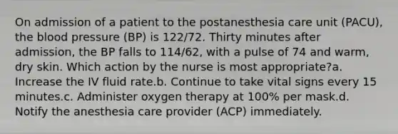 On admission of a patient to the postanesthesia care unit (PACU), the blood pressure (BP) is 122/72. Thirty minutes after admission, the BP falls to 114/62, with a pulse of 74 and warm, dry skin. Which action by the nurse is most appropriate?a. Increase the IV fluid rate.b. Continue to take vital signs every 15 minutes.c. Administer oxygen therapy at 100% per mask.d. Notify the anesthesia care provider (ACP) immediately.