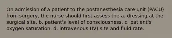 On admission of a patient to the postanesthesia care unit (PACU) from surgery, the nurse should first assess the a. dressing at the surgical site. b. patient's level of consciousness. c. patient's oxygen saturation. d. intravenous (IV) site and fluid rate.