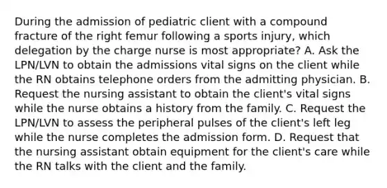 During the admission of pediatric client with a compound fracture of the right femur following a sports injury, which delegation by the charge nurse is most appropriate? A. Ask the LPN/LVN to obtain the admissions vital signs on the client while the RN obtains telephone orders from the admitting physician. B. Request the nursing assistant to obtain the client's vital signs while the nurse obtains a history from the family. C. Request the LPN/LVN to assess the peripheral pulses of the client's left leg while the nurse completes the admission form. D. Request that the nursing assistant obtain equipment for the client's care while the RN talks with the client and the family.