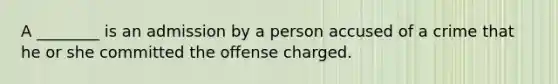 A ________ is an admission by a person accused of a crime that he or she committed the offense charged.