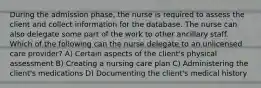 During the admission phase, the nurse is required to assess the client and collect information for the database. The nurse can also delegate some part of the work to other ancillary staff. Which of the following can the nurse delegate to an unlicensed care provider? A) Certain aspects of the client's physical assessment B) Creating a nursing care plan C) Administering the client's medications D) Documenting the client's medical history