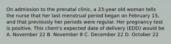 On admission to the prenatal clinic, a 23-year old woman tells the nurse that her last menstrual period began on February 15, and that previously her periods were regular. Her pregnancy test is positive. This client's expected date of delivery (EDD) would be A. November 22 B. November 8 C. December 22 D. October 22