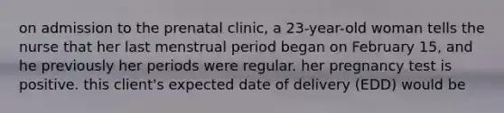 on admission to the prenatal clinic, a 23-year-old woman tells the nurse that her last menstrual period began on February 15, and he previously her periods were regular. her pregnancy test is positive. this client's expected date of delivery (EDD) would be