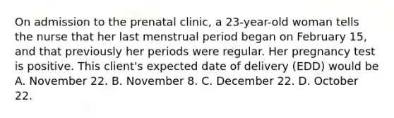 On admission to the prenatal clinic, a 23-year-old woman tells the nurse that her last menstrual period began on February 15, and that previously her periods were regular. Her pregnancy test is positive. This client's expected date of delivery (EDD) would be A. November 22. B. November 8. C. December 22. D. October 22.