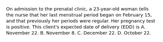 On admission to the prenatal clinic, a 23-year-old woman tells the nurse that her last menstrual period began on February 15, and that previously her periods were regular. Her pregnancy test is positive. This client's expected date of delivery (EDD) is A. November 22. B. November 8. C. December 22. D. October 22.