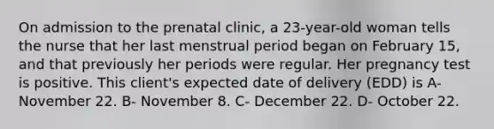 On admission to the prenatal clinic, a 23-year-old woman tells the nurse that her last menstrual period began on February 15, and that previously her periods were regular. Her pregnancy test is positive. This client's expected date of delivery (EDD) is A- November 22. B- November 8. C- December 22. D- October 22.