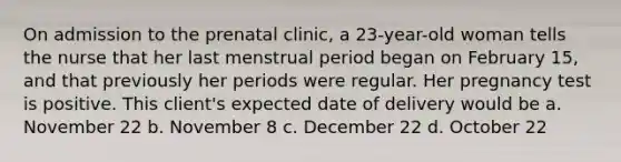 On admission to the prenatal clinic, a 23-year-old woman tells the nurse that her last menstrual period began on February 15, and that previously her periods were regular. Her pregnancy test is positive. This client's expected date of delivery would be a. November 22 b. November 8 c. December 22 d. October 22