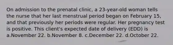 On admission to the prenatal clinic, a 23-year-old woman tells the nurse that her last menstrual period began on February 15, and that previously her periods were regular. Her pregnancy test is positive. This client's expected date of delivery (EDD) is a.November 22. b.November 8. c.December 22. d.October 22.