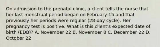 On admission to the prenatal clinic, a client tells the nurse that her last menstrual period began on February 15 and that previously her periods were regular (28-day cycle). Her pregnancy test is positive. What is this client's expected date of birth (EDB)? A. November 22 B. November 8 C. December 22 D. October 22