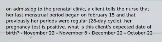 on admission to the prenatal clinic, a client tells the nurse that her last menstrual period began on february 15 and that previously her periods were regular (28-day cycle). her pregnancy test is positive. what is this client's expected date of birth? - November 22 - November 8 - December 22 - October 22