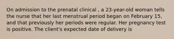 On admission to the prenatal clinical , a 23-year-old woman tells the nurse that her last menstrual period began on February 15, and that previously her periods were regular. Her pregnancy test is positive. The client's expected date of delivery is