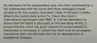 On admission to the preoperative area, the client scheduled for a hip replacement tells the nurse that three autologous blood donations for this surgery have been made in the past 3 weeks. What is the nurse's best action? A. Check the client's international normalized ratio (INR). B. Call the laboratory to ensure that the blood is physically at the operating facility. C. Ensure that the client has given consent to receive blood if a transfusion is necessary. D. Inform the client that an autologous transfusion does not eliminate the risk for development of bloodborne diseases.