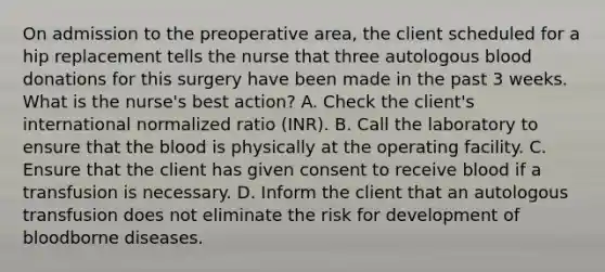 On admission to the preoperative area, the client scheduled for a hip replacement tells the nurse that three autologous blood donations for this surgery have been made in the past 3 weeks. What is the nurse's best action? A. Check the client's international normalized ratio (INR). B. Call the laboratory to ensure that the blood is physically at the operating facility. C. Ensure that the client has given consent to receive blood if a transfusion is necessary. D. Inform the client that an autologous transfusion does not eliminate the risk for development of bloodborne diseases.