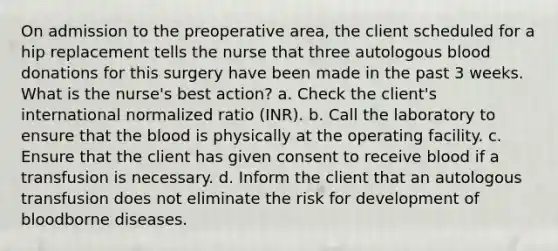 On admission to the preoperative area, the client scheduled for a hip replacement tells the nurse that three autologous blood donations for this surgery have been made in the past 3 weeks. What is the nurse's best action? a. Check the client's international normalized ratio (INR). b. Call the laboratory to ensure that the blood is physically at the operating facility. c. Ensure that the client has given consent to receive blood if a transfusion is necessary. d. Inform the client that an autologous transfusion does not eliminate the risk for development of bloodborne diseases.