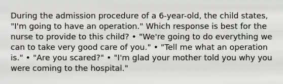 During the admission procedure of a 6-year-old, the child states, "I'm going to have an operation." Which response is best for the nurse to provide to this child? • "We're going to do everything we can to take very good care of you." • "Tell me what an operation is." • "Are you scared?" • "I'm glad your mother told you why you were coming to the hospital."