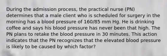 During the admission process, the practical nurse (PN) determines that a male client who is scheduled for surgery in the morning has a blood pressure of 160/85 mm Hg. He is drinking coffee and says his blood pressure has never been that high. The PN plans to retake the blood pressure in 30 minutes. This action indicates that the PN recognizes that the elevated blood pressure is likely to be caused by which factor?