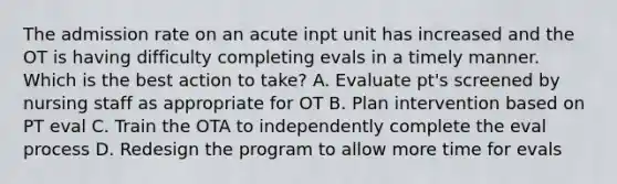 The admission rate on an acute inpt unit has increased and the OT is having difficulty completing evals in a timely manner. Which is the best action to take? A. Evaluate pt's screened by nursing staff as appropriate for OT B. Plan intervention based on PT eval C. Train the OTA to independently complete the eval process D. Redesign the program to allow more time for evals