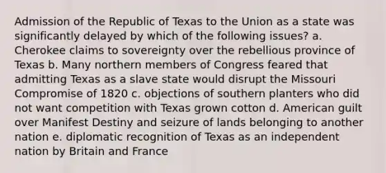 Admission of the Republic of Texas to the Union as a state was significantly delayed by which of the following issues? a. Cherokee claims to sovereignty over the rebellious province of Texas b. Many northern members of Congress feared that admitting Texas as a slave state would disrupt the Missouri Compromise of 1820 c. objections of southern planters who did not want competition with Texas grown cotton d. American guilt over Manifest Destiny and seizure of lands belonging to another nation e. diplomatic recognition of Texas as an independent nation by Britain and France