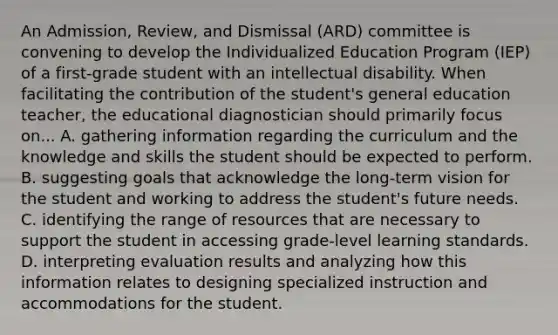 An Admission, Review, and Dismissal (ARD) committee is convening to develop the Individualized Education Program (IEP) of a first-grade student with an intellectual disability. When facilitating the contribution of the student's general education teacher, the educational diagnostician should primarily focus on... A. gathering information regarding the curriculum and the knowledge and skills the student should be expected to perform. B. suggesting goals that acknowledge the long-term vision for the student and working to address the student's future needs. C. identifying the range of resources that are necessary to support the student in accessing grade-level learning standards. D. interpreting evaluation results and analyzing how this information relates to designing specialized instruction and accommodations for the student.