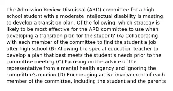 The Admission Review Dismissal (ARD) committee for a high school student with a moderate intellectual disability is meeting to develop a transition plan. Of the following, which strategy is likely to be most effective for the ARD committee to use when developing a transition plan for the student? (A) Collaborating with each member of the committee to find the student a job after high school (B) Allowing the special education teacher to develop a plan that best meets the student's needs prior to the committee meeting (C) Focusing on the advice of the representative from a mental health agency and ignoring the committee's opinion (D) Encouraging active involvement of each member of the committee, including the student and the parents