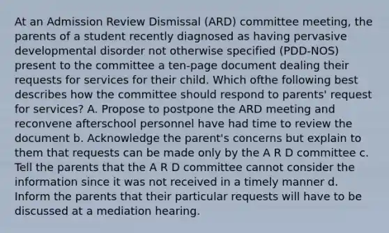 At an Admission Review Dismissal (ARD) committee meeting, the parents of a student recently diagnosed as having pervasive developmental disorder not otherwise specified (PDD-NOS) present to the committee a ten-page document dealing their requests for services for their child. Which ofthe following best describes how the committee should respond to parents' request for services? A. Propose to postpone the ARD meeting and reconvene afterschool personnel have had time to review the document b. Acknowledge the parent's concerns but explain to them that requests can be made only by the A R D committee c. Tell the parents that the A R D committee cannot consider the information since it was not received in a timely manner d. Inform the parents that their particular requests will have to be discussed at a mediation hearing.