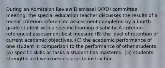 During an Admission Review Dismissal (ARD) committee meeting, the special education teacher discusses the results of a recent criterion-referenced assessment completed by a fourth-grade student with a specific learning disability. A criterion-referenced assessment best measure (B) the level of retention of current academic objectives. (C) the academic performance of one student in comparison to the performance of other students. (A) specific skills or tasks a student has mastered. (D) students strengths and weaknesses prior to instruction.