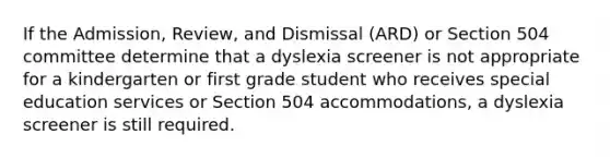 If the Admission, Review, and Dismissal (ARD) or Section 504 committee determine that a dyslexia screener is not appropriate for a kindergarten or first grade student who receives special education services or Section 504 accommodations, a dyslexia screener is still required.