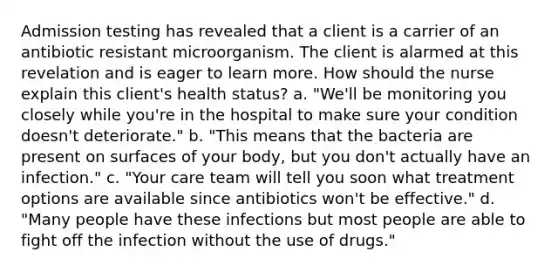 Admission testing has revealed that a client is a carrier of an antibiotic resistant microorganism. The client is alarmed at this revelation and is eager to learn more. How should the nurse explain this client's health status? a. "We'll be monitoring you closely while you're in the hospital to make sure your condition doesn't deteriorate." b. "This means that the bacteria are present on surfaces of your body, but you don't actually have an infection." c. "Your care team will tell you soon what treatment options are available since antibiotics won't be effective." d. "Many people have these infections but most people are able to fight off the infection without the use of drugs."