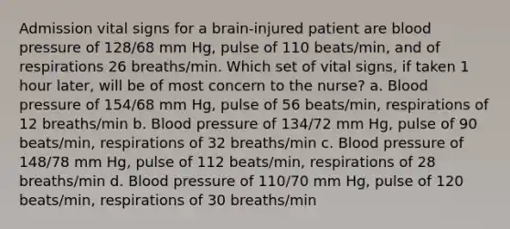 Admission vital signs for a brain-injured patient are blood pressure of 128/68 mm Hg, pulse of 110 beats/min, and of respirations 26 breaths/min. Which set of vital signs, if taken 1 hour later, will be of most concern to the nurse? a. Blood pressure of 154/68 mm Hg, pulse of 56 beats/min, respirations of 12 breaths/min b. Blood pressure of 134/72 mm Hg, pulse of 90 beats/min, respirations of 32 breaths/min c. Blood pressure of 148/78 mm Hg, pulse of 112 beats/min, respirations of 28 breaths/min d. Blood pressure of 110/70 mm Hg, pulse of 120 beats/min, respirations of 30 breaths/min