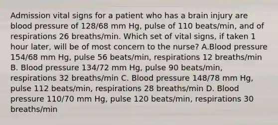 Admission vital signs for a patient who has a brain injury are blood pressure of 128/68 mm Hg, pulse of 110 beats/min, and of respirations 26 breaths/min. Which set of vital signs, if taken 1 hour later, will be of most concern to the nurse? A.Blood pressure 154/68 mm Hg, pulse 56 beats/min, respirations 12 breaths/min B. Blood pressure 134/72 mm Hg, pulse 90 beats/min, respirations 32 breaths/min C. Blood pressure 148/78 mm Hg, pulse 112 beats/min, respirations 28 breaths/min D. Blood pressure 110/70 mm Hg, pulse 120 beats/min, respirations 30 breaths/min