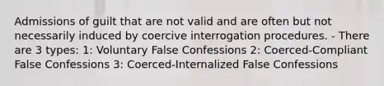 Admissions of guilt that are not valid and are often but not necessarily induced by coercive interrogation procedures. - There are 3 types: 1: Voluntary False Confessions 2: Coerced-Compliant False Confessions 3: Coerced-Internalized False Confessions