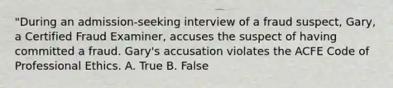 "During an admission-seeking interview of a fraud suspect, Gary, a Certified Fraud Examiner, accuses the suspect of having committed a fraud. Gary's accusation violates the ACFE Code of Professional Ethics. A. True B. False