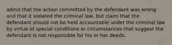 admit that the action committed by the defendant was wrong and that it violated the criminal law, but claim that the defendant should not be held accountable under the criminal law by virtue of special conditions or circumstances that suggest the defendant is not responsible for his or her deeds.