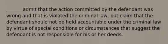 _______admit that the action committed by the defendant was wrong and that is violated the criminal law, but claim that the defendant should not be held accountable under the criminal law by virtue of special conditions or circumstances that suggest the defendant is not responsible for his or her deeds.