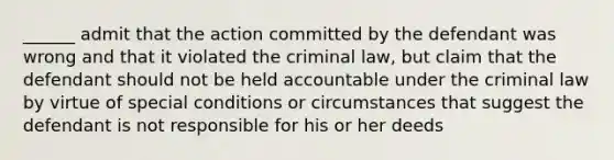 ______ admit that the action committed by the defendant was wrong and that it violated the criminal law, but claim that the defendant should not be held accountable under the criminal law by virtue of special conditions or circumstances that suggest the defendant is not responsible for his or her deeds