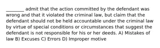 ________ admit that the action committed by the defendant was wrong and that it violated the criminal law, but claim that the defendant should not be held accountable under the criminal law by virtue of special conditions or circumstances that suggest the defendant is not responsible for his or her deeds. A) Mistakes of law B) Excuses C) Errors D) Improper motive