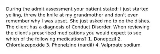 During the admit assessment your patient stated: I just started yelling, threw the knife at my grandmother and don't even remember why I was upset. She just asked me to do the dishes. The client has a diagnosis of Conduct Disorder. When reviewing the client's prescribed medications you would expect to see which of the following medications? 1. Donepezil 2. Chlordiazepoxide 3. Phenelzine (nardil) 4. Valproate sodium