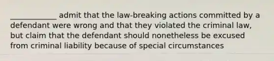 ____________ admit that the law-breaking actions committed by a defendant were wrong and that they violated the criminal law, but claim that the defendant should nonetheless be excused from criminal liability because of special circumstances