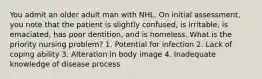 You admit an older adult man with NHL. On initial assessment, you note that the patient is slightly confused, is irritable, is emaciated, has poor dentition, and is homeless. What is the priority nursing problem? 1. Potential for infection 2. Lack of coping ability 3. Alteration in body image 4. Inadequate knowledge of disease process