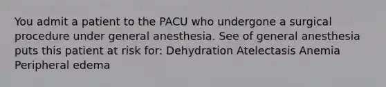 You admit a patient to the PACU who undergone a surgical procedure under general anesthesia. See of general anesthesia puts this patient at risk for: Dehydration Atelectasis Anemia Peripheral edema