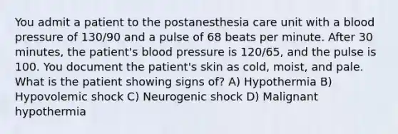 You admit a patient to the postanesthesia care unit with a blood pressure of 130/90 and a pulse of 68 beats per minute. After 30 minutes, the patient's blood pressure is 120/65, and the pulse is 100. You document the patient's skin as cold, moist, and pale. What is the patient showing signs of? A) Hypothermia B) Hypovolemic shock C) Neurogenic shock D) Malignant hypothermia