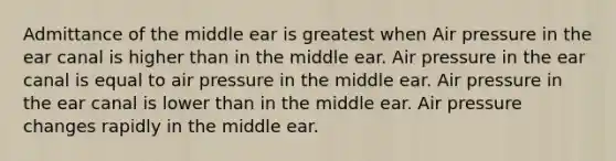 Admittance of the middle ear is greatest when Air pressure in the ear canal is higher than in the middle ear. Air pressure in the ear canal is equal to air pressure in the middle ear. Air pressure in the ear canal is lower than in the middle ear. Air pressure changes rapidly in the middle ear.