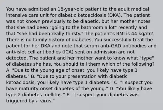 You have admitted an 18-year-old patient to the adult medical intensive care unit for diabetic ketoacidosis (DKA). The patient was not known previously to be diabetic, but her mother notes that she had been "going to the bathroom a lot" recently and that "she had been really thirsty." The patient's BMI is 44 kg/m2. There is no family history of diabetes. You successfully treat the patient for her DKA and note that serum anti-GAD antibodies and anti-islet cell antibodies (ICA) sent on admission are not detected. The patient and her mother want to know what "type" of diabetes she has. You should tell them which of the following? A. "Due to the young age of onset, you likely have type 1 diabetes." B. "Due to your presentation with diabetic ketoacidosis, you likely have type 1 diabetes." C. "I suspect you have maturity-onset diabetes of the young." D. "You likely have type 2 diabetes mellitus." E. "I suspect your diabetes was triggered by a virus."