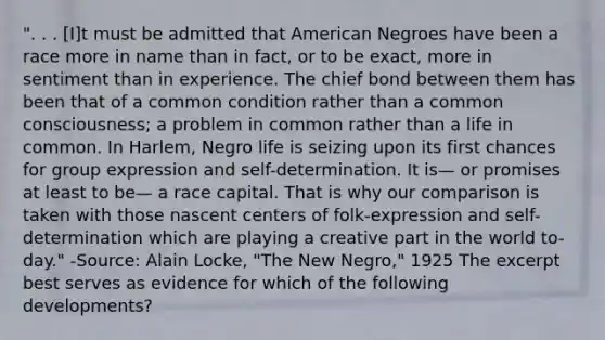 ". . . [I]t must be admitted that American Negroes have been a race more in name than in fact, or to be exact, more in sentiment than in experience. The chief bond between them has been that of a common condition rather than a common consciousness; a problem in common rather than a life in common. In Harlem, Negro life is seizing upon its first chances for group expression and self-determination. It is— or promises at least to be— a race capital. That is why our comparison is taken with those nascent centers of folk-expression and self-determination which are playing a creative part in the world to-day." -Source: Alain Locke, "The New Negro," 1925 The excerpt best serves as evidence for which of the following developments?